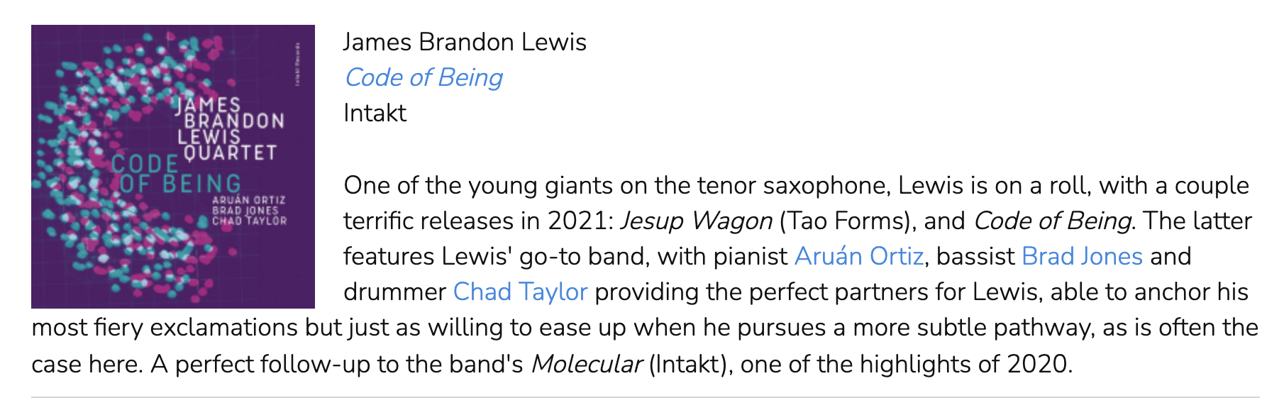 One of the young giants on the tenor saxophone, Lewis is on a roll, with a couple terrific releases in 2021: Jesup Wagon (Tao Forms), and Code of Being. The latter features Lewis' go-to band, with pianist Aruán Ortiz, bassist Brad Jones and drummer Chad Taylor providing the perfect partners for Lewis, able to anchor his most fiery exclamations but just as willing to ease up when he pursues a more subtle pathway, as is often the case here. A perfect follow-up to the band's Molecular (Intakt), one of the highlights of 2020.