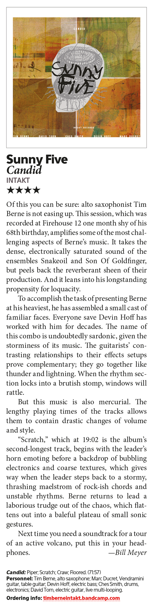 Of this you can be sure: alto saxophonist Tim
						Berne is not easing up. This session, which was
						recorded at Firehouse 12 one month shy of his
						68th birthday, amplifies some of the most chal
						lenging aspects of Berne’s music. It takes the
						dense, electronically saturated sound of the
						ensembles Snakeoil and Son Of Goldfinger,
						but peels back the reverberant sheen of their
						production. And it leans into his longstanding
						propensity for loquacity.