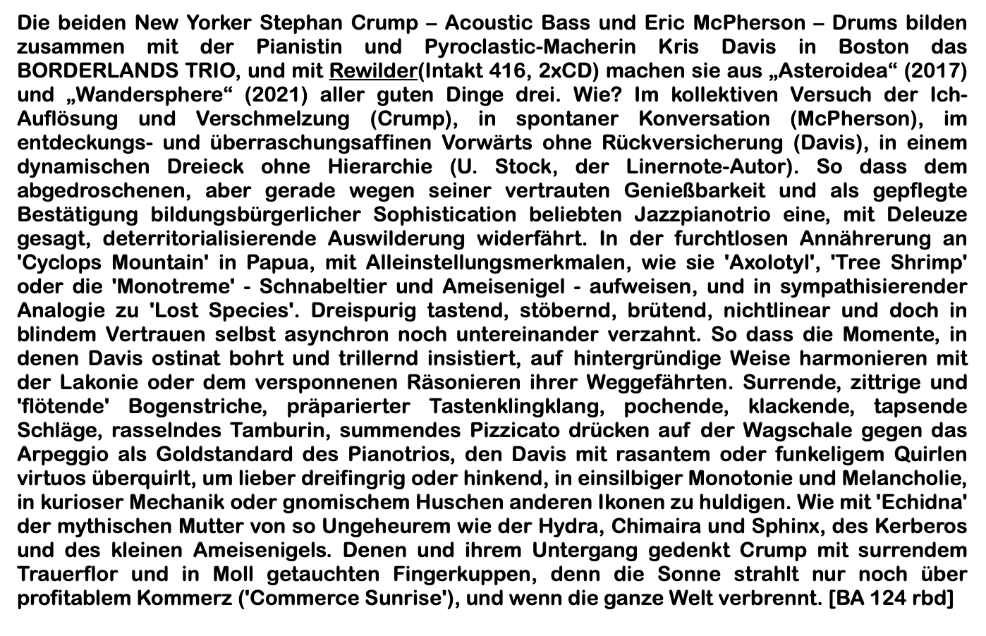 Die beiden New Yorker Stephan Crump – Acoustic Bass und Eric McPherson – Drums bilden zusammen mit der Pianistin und Pyroclastic-Macherin Kris Davis in Boston das BORDERLANDS TRIO, und mit Rewilder(Intakt 416, 2xCD) machen sie aus „Asteroidea“ (2017) und „Wandersphere“ (2021) aller guten Dinge drei. Wie? Im kollektiven Versuch der Ich-Auflösung und Verschmelzung (Crump), in spontaner Konversation (McPherson), im entdeckungs- und überraschungsaffinen Vorwärts ohne Rückversicherung (Davis), in einem dynamischen Dreieck ohne Hierarchie (U. Stock, der Linernote-Autor).