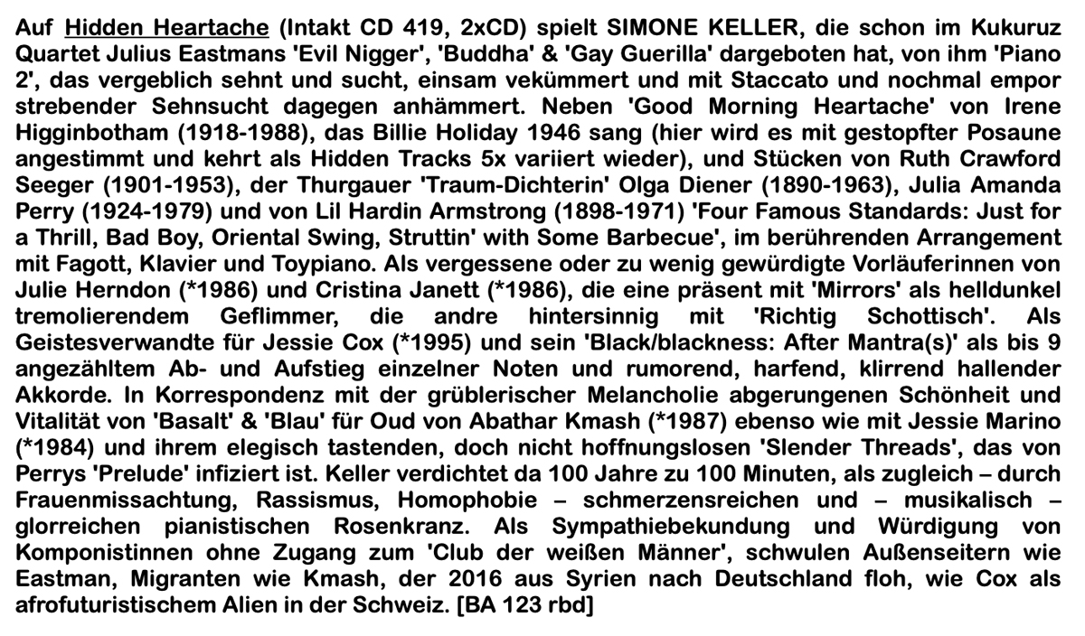 Auf Hidden Heartache (Intakt CD 419, 2XCD) spielt SIMONE KELLER, die schon im Kukuruz Quartet Julius Eastmans 'Evil Nigger', 'Buddha' & 'Gay Guerilla' dargeboten hat, von ihm 'Piano 2', das vergeblich sehnt und sucht, einsam vekümmert und mit Staccato und nochmal empor strebender Sehnsucht dagegen anhämmert. Neben 'Good Morning Heartache' von Irene Higginbotham (1918-1988), das Billie Holiday 1946 sang (hier wird es mit gestopfter Posaune angestimmt und kehrt als Hidden Tracks 5x variiert wieder), und Stücken von Ruth Crawford Seeger (1901-1953), der Thurgauer 'Traum-Dichterin' Olga Diener (1890-1963), Julia Amanda Perry (1924-1979) und von Lil Hardin Armstrong (1898-1971) 'Four Famous Standards: Just for a Thrill, Bad Boy, Oriental Swing, Struttin' with Some Barbecue', im berührenden Arrangement mit Fagott, Klavier und Toypiano.