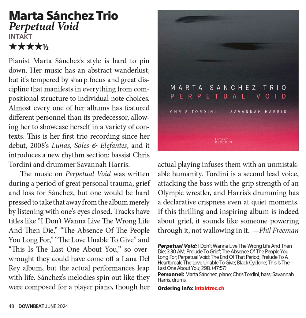 Pianist Marta Sánchez’s style is hard to pin
	down. Her music has an abstract wanderlust,
	but it’s tempered by sharp focus and great dis
	cipline that manifests in everything from com
	positional structure to individual note choices.
	Almost every one of her albums has featured
	different personnel than its predecessor, allow
	ing her to showcase herself in a variety of con
	texts. This is her first trio recording since her
	debut, 2008’s Lunas, Soles & Elefantes, and it
	introduces a new rhythm section: bassist Chris
	Tordini and drummer Savannah Harris.