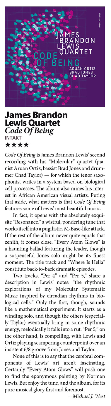 Code Of Being is James Brandon Lewis’ second
								recording with his “Molecular” quartet (pia
								nist Aruán Ortiz, bassist Brad Jones and drum
								mer Chad Taylor) — for which the tenor saxo
								phonist writes in a system based on biological
								cell processes. The album also mines his inter
								est in African American visual artists. Puting
								that aside, what matters is that Code Of Being
								features some of Lewis’ most beautiful music.
								In fact, it opens with the absolutely exqui
								site “Resonance,” a wistful, pondering tune that
								works itself into a pugilistic,M-Base-like attack.
