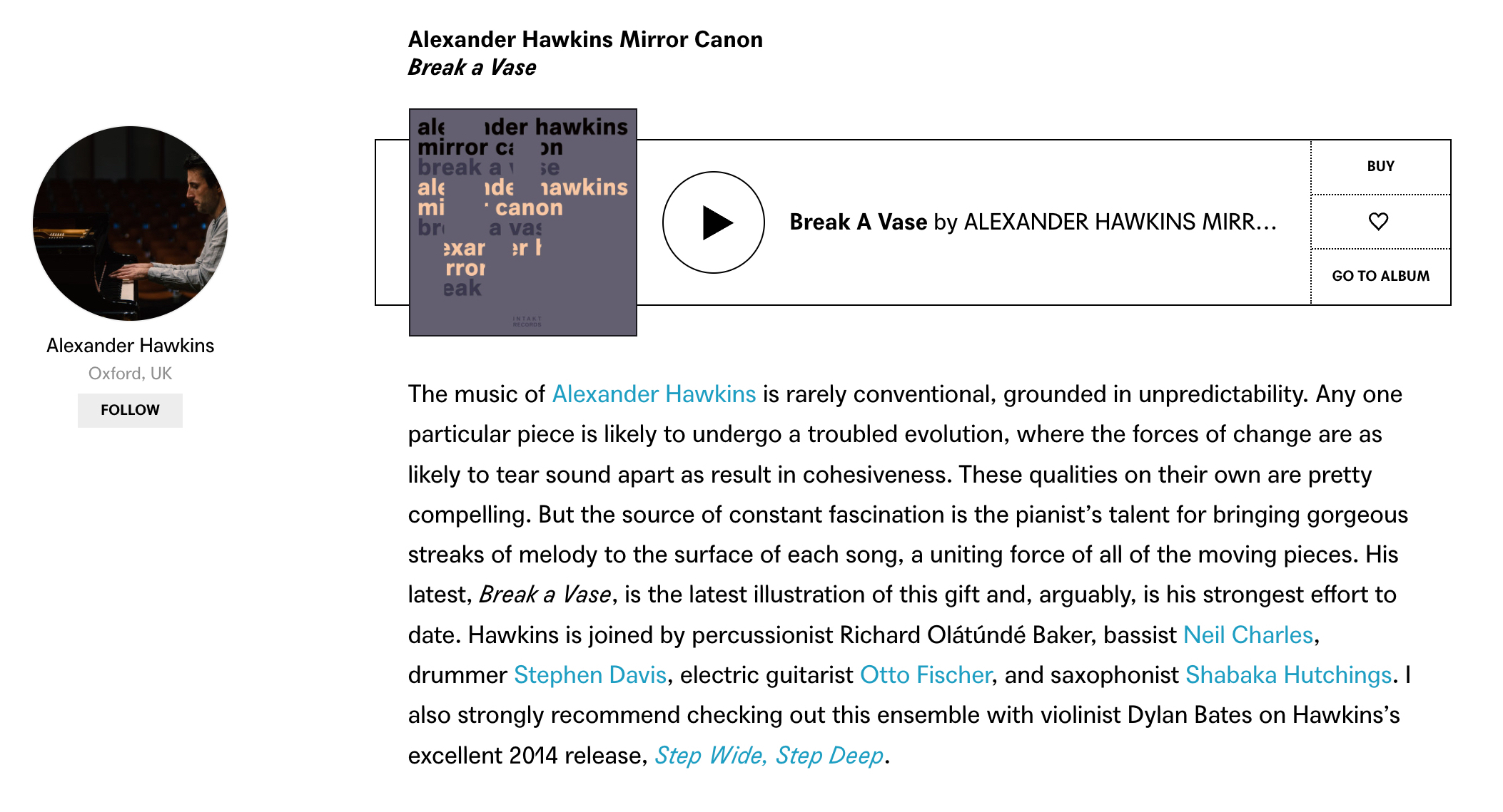 The music of Alexander Hawkins is rarely conventional, grounded in unpredictability. Any one particular piece is likely to undergo a troubled evolution, where the forces of change are as likely to tear sound apart as result in cohesiveness. These qualities on their own are pretty compelling. But the source of constant fascination is the pianist’s talent for bringing gorgeous streaks of melody to the surface of each song, a uniting force of all of the moving pieces. His latest, Break a Vase, is the latest illustration of this gift and, arguably, is his strongest effort to date. Hawkins is joined by percussionist Richard Olátúndé Baker, bassist Neil Charles, drummer Stephen Davis, electric guitarist Otto Fischer, and saxophonist Shabaka Hutchings. I also strongly recommend checking out this ensemble with violinist Dylan Bates on Hawkins’s excellent 2014 release, Step Wide, Step Deep.