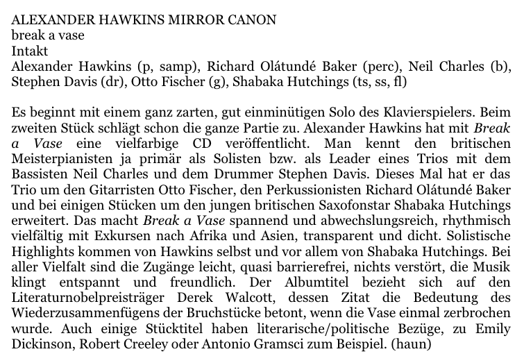 ALEXANDER HAWKINS MIRROR CANON break a vase Intakt Alexander Hawkins (p, samp), Richard Olátundé Baker (perc), Neil Charles (b),Stephen Davis (dr), Otto Fischer (g), Shabaka Hutchings (ts, ss, fl) 
					Es beginnt mit einem ganz zarten, gut einminütigen Solo des Klavierspielers. Beimzweiten Stück schlägt schon die ganze Partie zu. Alexander Hawkins hat mit Breaka Vase  eine   vielfarbige   CD   veröffentlicht.   Man   kennt   den   britischenMeisterpianisten ja  primär als Solisten  bzw. als Leader  eines Trios  mit  demBassisten Neil Charles und dem Drummer Stephen Davis.