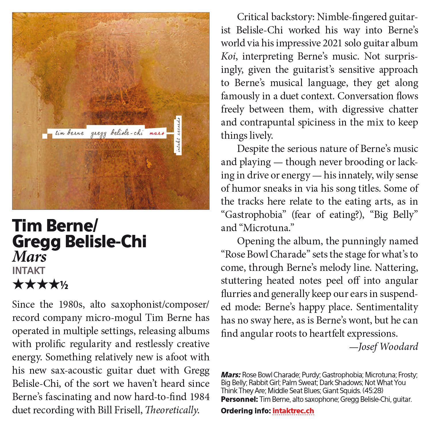 Since the 1980s, alto saxophonist/composer/
        record company micro-mogul Tim Berne has
        operated in multiple settings, releasing albums
        with prolific regularity and restlessly creative
        energy. Something relatively new is afoot with
        his new sax-acoustic guitar duet with Gregg
        Belisle-Chi, of the sort we haven’t heard since
        Berne’s fascinating and now hard-to-find 1984
        duet recording with Bill Frisell, Theoretically. Critical backstory: Nimble-fingered guitarist
        Belisle-Chi worked his way into Berne’s
        world via his impressive 2021 solo guitar album
        Koi, interpreting Berne’s music. Not surprisingly,
        given the guitarist’s sensitive approach
        to Berne’s musical language, they get along
        famously in a duet context. Conversation flows
        freely between them, with digressive chatter
        and contrapuntal spiciness in the mix to keep
        things lively.