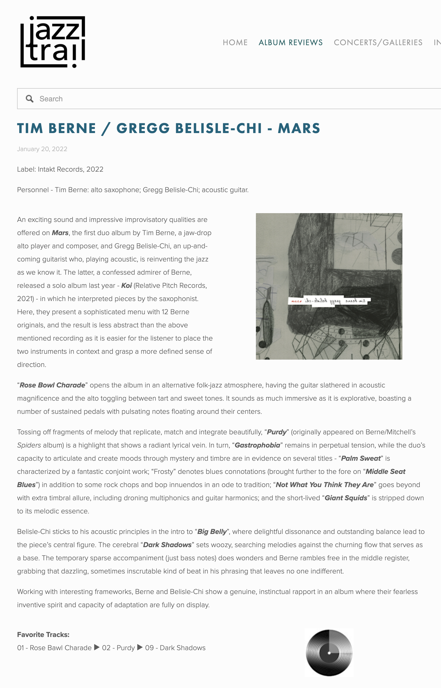 An exciting sound and impressive improvisatory qualities are offered on Mars, the first duo album by Tim Berne, a jaw-drop alto player and composer, and Gregg Belisle-Chi, an up-and-coming guitarist who, playing acoustic, is reinventing the jazz as we know it. The latter, a confessed admirer of Berne, released a solo album last year - Koi (Relative Pitch Records, 2021) - in which he interpreted pieces by the saxophonist. Here, they present a sophisticated menu with 12 Berne originals, and the result is less abstract than the above mentioned recording as it is easier for the listener to place the two instruments in context and grasp a more defined sense of direction.