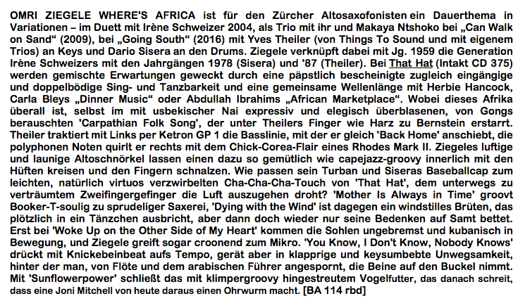 OMRI ZIEGELE WHERE'S AFRICA ist für den Zürcher Altosaxofonisten ein Dauerthema in Variationen – im Duett mit Irène Schweizer 2004, als Trio mit ihr und Makaya Ntshoko bei „Can Walk on Sand“ (2009), bei „Going South“ (2016) mit Yves Theiler (von Things To Sound und mit eigenem Trios) an Keys und Dario Sisera an den Drums. Ziegele verknüpft dabei mit Jg. 1959 die Generation Irène Schweizers mit den Jahrgängen 1978 (Sisera) und '87 (Theiler). Bei That Hat (Intakt CD 375) werden gemischte Erwartungen geweckt durch eine päpstlich bescheinigte zugleich eingängige und doppelbödige Sing- und Tanzbarkeit und eine gemeinsame Wellenlänge mit Herbie Hancock, Carla Bleys „Dinner Music“ oder Abdullah Ibrahims „African Marketplace“.