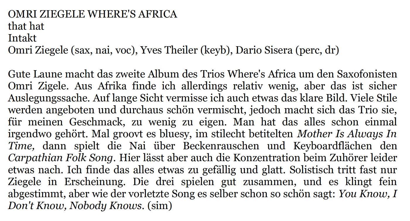 Gute Laune macht das zweite Album des Trios Where's Africa um den Saxofonisten
				  Omri Zigele. Aus Afrika finde ich allerdings relativ wenig, aber das ist sicher
				  Auslegungssache. Auf lange Sicht vermisse ich auch etwas das klare Bild. Viele Stile
				  werden angeboten und durchaus schön vermischt, jedoch macht sich das Trio sie,
				  für meinen Geschmack, zu wenig zu eigen. Man hat das alles schon einmal
				  irgendwo gehört. Mal groovt es bluesy, im stilecht betitelten Mother Is Always In
				  Time, dann spielt die Nai über Beckenrauschen und Keyboardflächen den
				  Carpathian Folk Song.