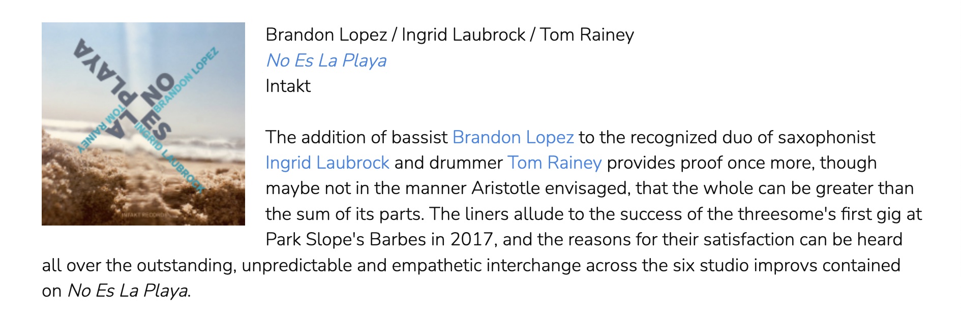 The addition of bassist Brandon Lopez to the recognized duo of saxophonist Ingrid Laubrock and drummer Tom Rainey provides proof once more, though maybe not in the manner Aristotle envisaged, that the whole can be greater than the sum of its parts. The liners allude to the success of the threesome's first gig at Park Slope's Barbes in 2017, and the reasons for their satisfaction can be heard all over the outstanding, unpredictable and empathetic interchange across the six studio improvs contained on No Es La Playa.