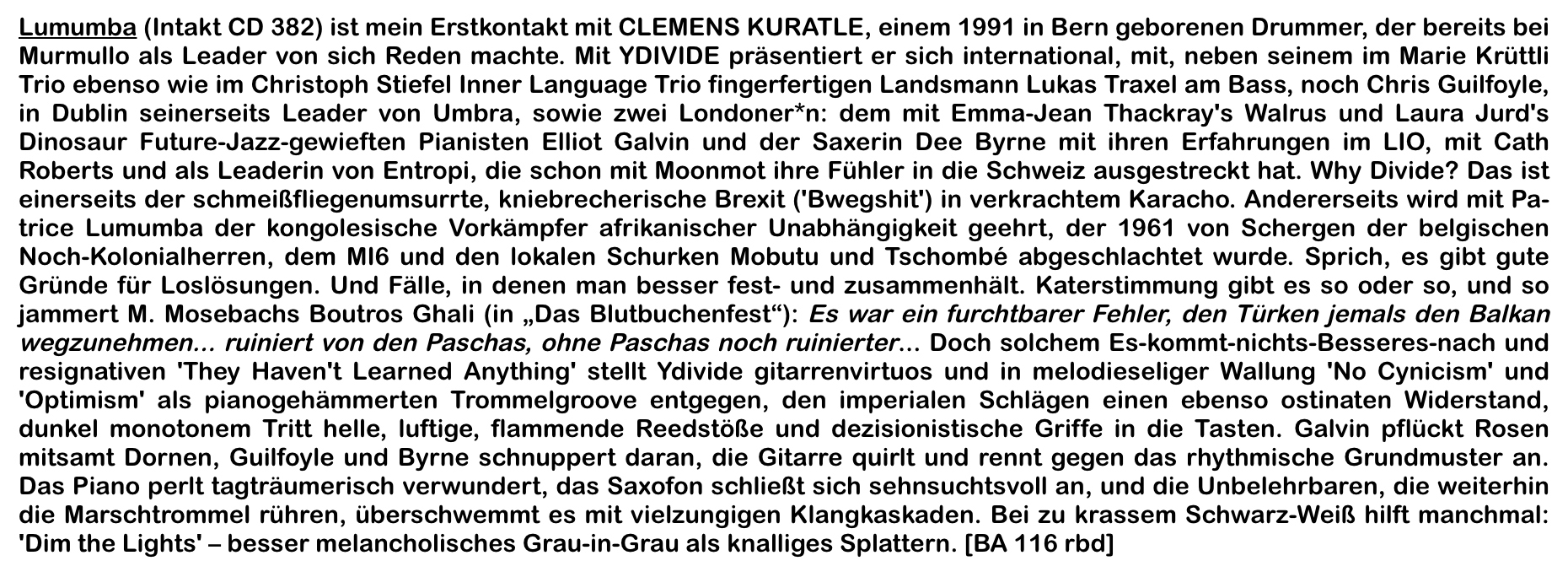 Lumumba (Intakt CD 382) ist mein Erstkontakt mit CLEMENS KURATLE, einem 1991 in Bern geborenen Drummer, der bereits bei Murmullo als Leader von sich Reden machte.