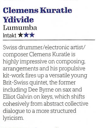 Swiss drummer/electronic artist/
								composer Clemens Kuratle is
								highly impressive on composing,
								arrangements and his propulsive
								kit-work fires up a versatile young
								Brit-Swiss quintet, the former
								including Dee Byrne on sax and
								Elliot Galvin on keys, which shifts
								cohesively from abstract collective
								dialoque to a more structured
								lyricism.