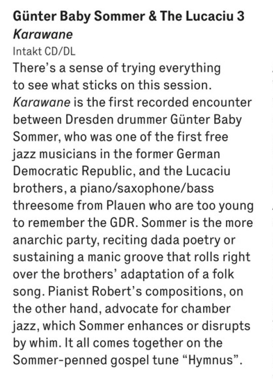 There's a sense of trying everything
								to see what sticks on this session.
								Karawane is the first recorded encounter
								between Dresden drummer Günter Baby
								Sommer, who was one of the first free
								jazz musicians in the former German
								Democratic Republic, and the Lucaciu
								brothers, a piano/saxophone/bass
								threesome from Plauen who are too young
								to remember the GDR.