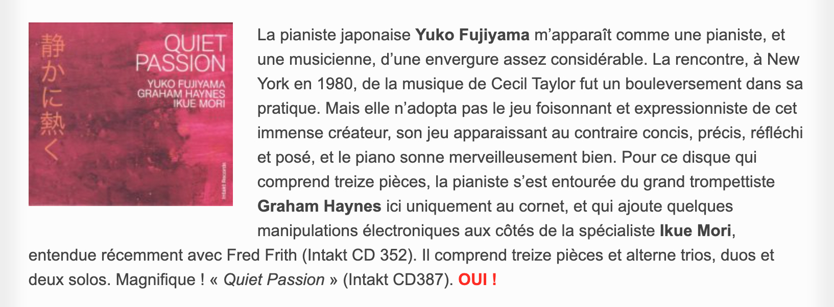 La pianiste japonaise Yuko Fujiyama m’apparaît comme une pianiste, et une musicienne, d’une envergure assez considérable. La rencontre, à New York en 1980, de la musique de Cecil Taylor fut un bouleversement dans sa pratique. Mais elle n’adopta pas le jeu foisonnant et expressionniste de cet immense créateur, son jeu apparaissant au contraire concis, précis, réfléchi et posé, et le piano sonne merveilleusement bien. Pour ce disque qui comprend treize pièces, la pianiste s’est entourée du grand trompettiste Graham Haynes ici uniquement au cornet, et qui ajoute quelques manipulations électroniques aux côtés de la spécialiste Ikue Mori, entendue récemment avec Fred Frith (Intakt CD 352). Il comprend treize pièces et alterne trios, duos et deux solos. Magnifique ! « Quiet Passion » (Intakt CD387).