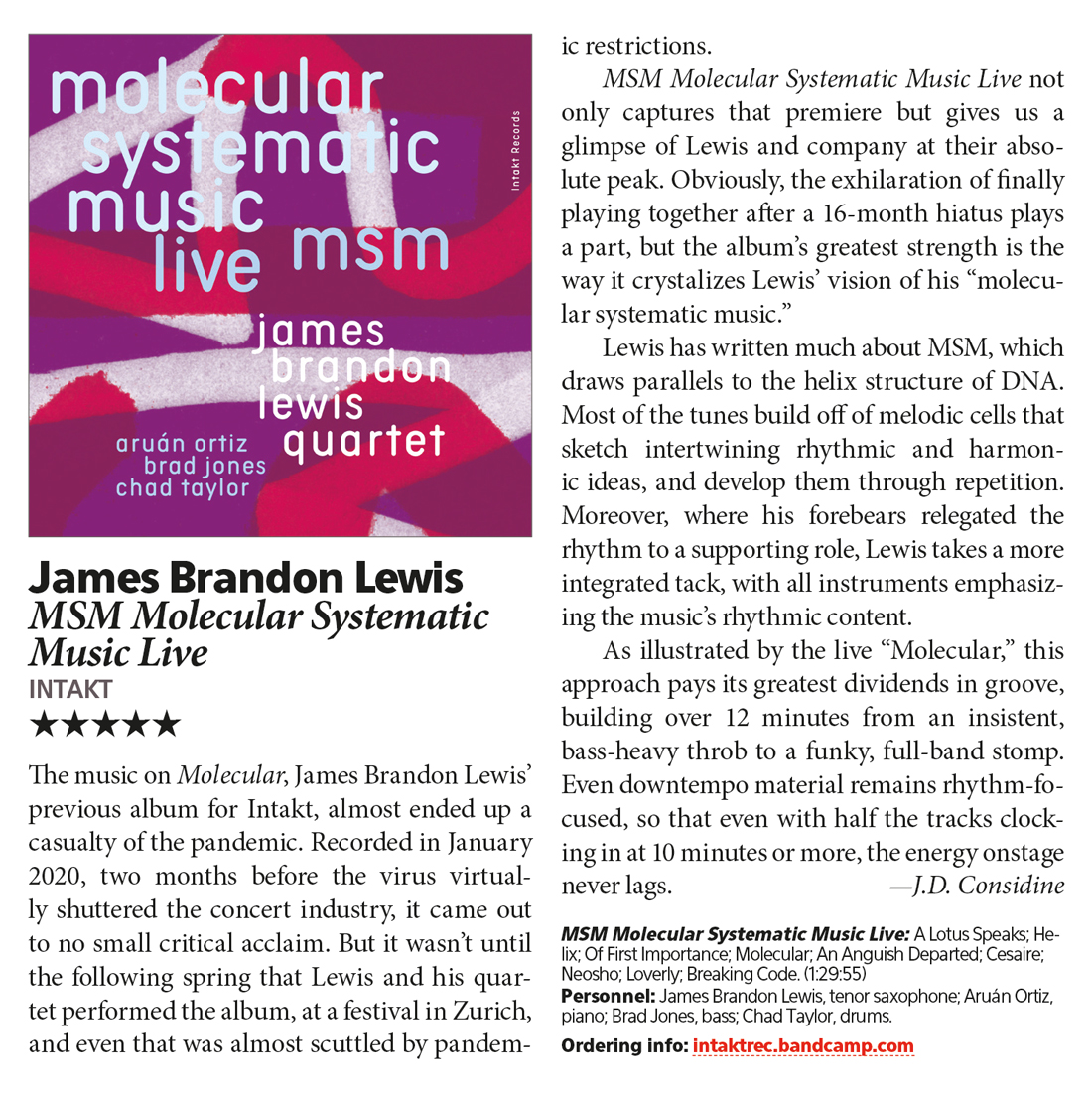 The music on Molecular, James Brandon Lewis'
								previous album for Intakt, almost ended up a
								casualty of the pandemic. Recorded in January
								2020, two months before the virus virtual.
								ly shuttered the concert industry, it came out
								to no small critical acclaim. But it wasn't until
								the following spring that Lewis and his quar-
								tet performed the album, at a festival in Zurich,
								and even that was almost scuttled by pandem-
								ic restrictions.