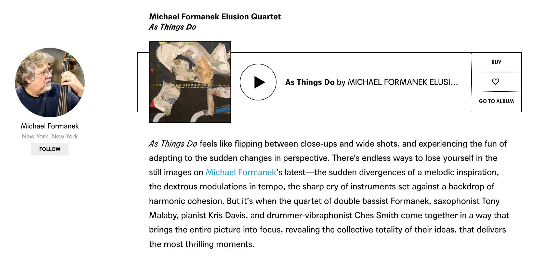 As Things Do feels like flipping between close-ups and wide shots, and experiencing the fun of adapting to the sudden changes in perspective. There’s endless ways to lose yourself in the still images on Michael Formanek’s latest—the sudden divergences of a melodic inspiration, the dextrous modulations in tempo, the sharp cry of instruments set against a backdrop of harmonic cohesion. But it’s when the quartet of double bassist Formanek, saxophonist Tony Malaby, pianist Kris Davis, and drummer-vibraphonist Ches Smith come together in a way that brings the entire picture into focus, revealing the collective totality of their ideas, that delivers the most thrilling moments.