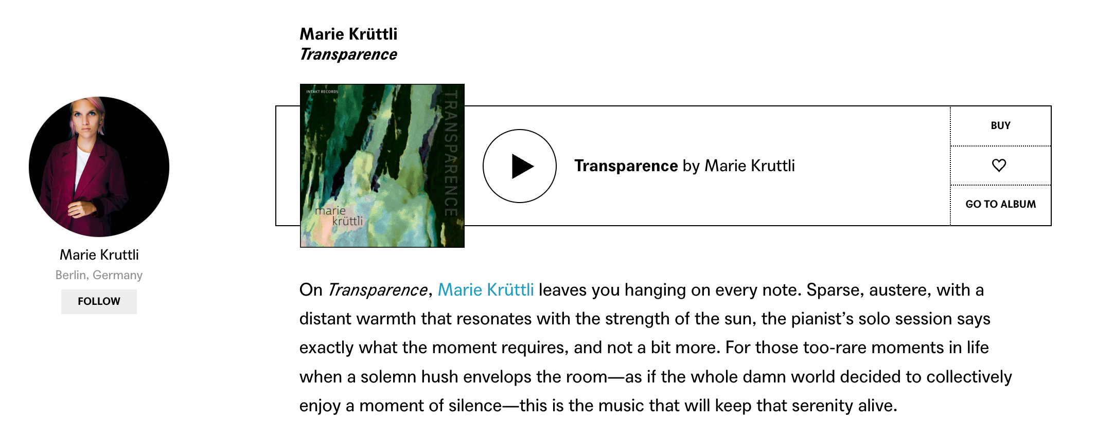 On Transparence, Marie Krüttli leaves you hanging on every note. Sparse, austere, with a distant warmth that resonates with the strength of the sun, the pianist’s solo session says exactly what the moment requires, and not a bit more. For those too-rare moments in life when a solemn hush envelops the room—as if the whole damn world decided to collectively enjoy a moment of silence—this is the music that will keep that serenity alive.