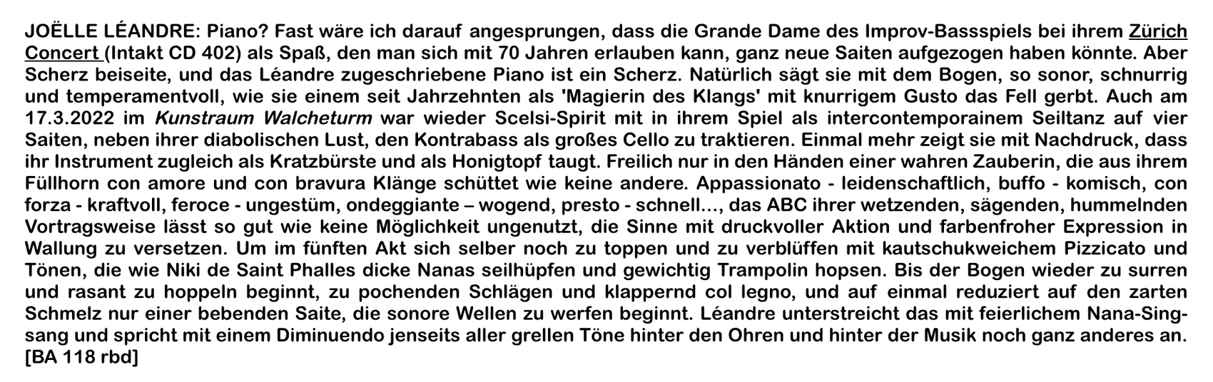 JOELLE LÉANDRE: Piano? Fast wäre ich darauf angesprungen, dass die Grande Dame des Improv-Bassspiels bei ihrem Zürich
										Concert (Intakt CD 402) als Spaß, den man sich mit 70 Jahren erlauben kann, ganz neue Saiten aufgezogen haben könnte. Aber
										Scherz beiseite, und das Léandre zugeschriebene Piano ist ein Scherz.