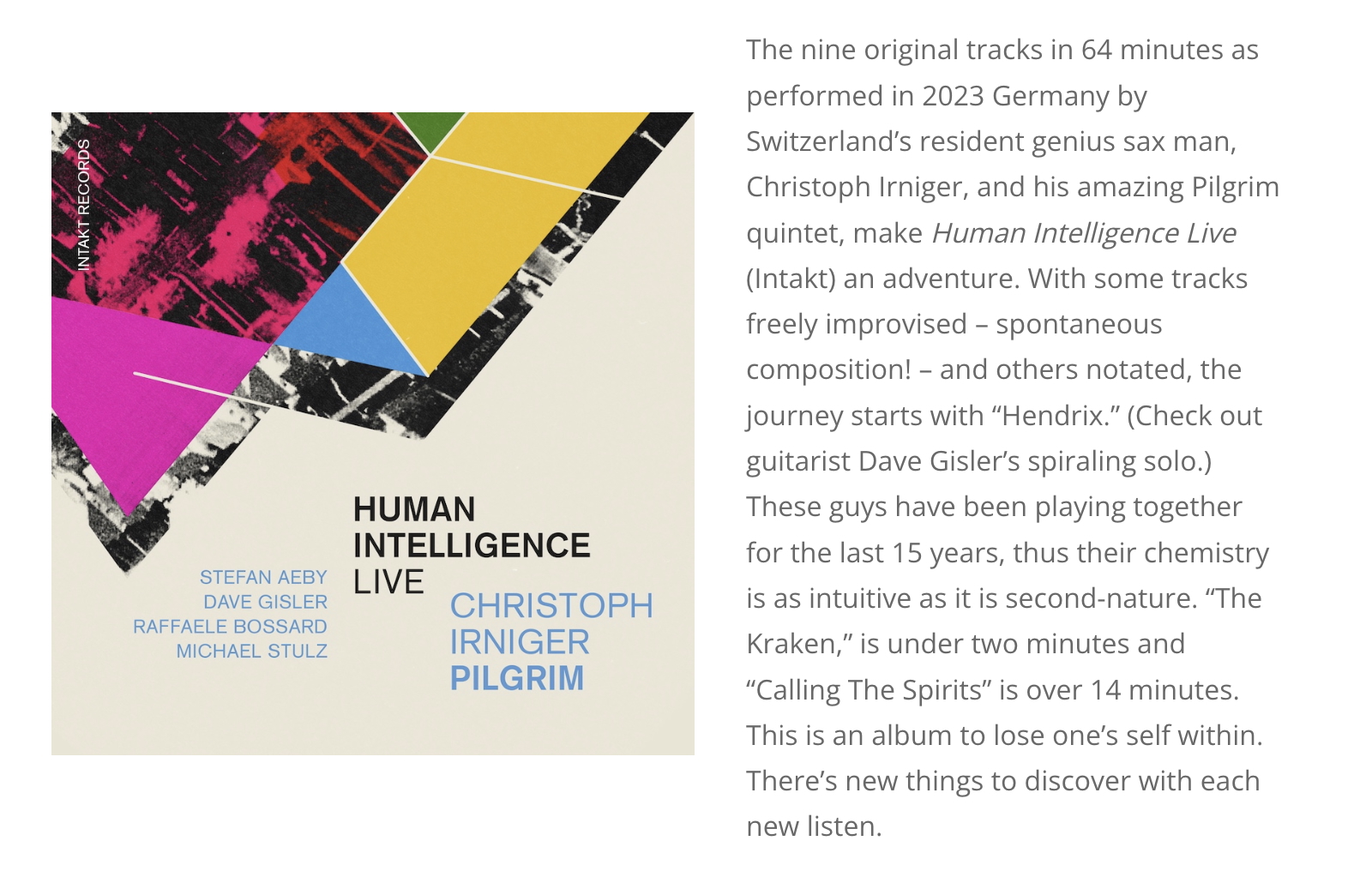 The nine original tracks in 64 minutes as performed in 2023 Germany by Switzerland’s resident genius sax man, Christoph Irniger, and his amazing Pilgrim quintet, make Human Intelligence Live (Intakt) an adventure. With some tracks freely improvised – spontaneous composition! – and others notated, the journey starts with “Hendrix.” (Check out guitarist Dave Gisler’s spiraling solo.) These guys have been playing together for the last 15 years, thus their chemistry is as intuitive as it is second-nature. “The Kraken,” is under two minutes and “Calling The Spirits” is over 14 minutes. This is an album to lose one’s self within. There’s new things to discover with each new listen.